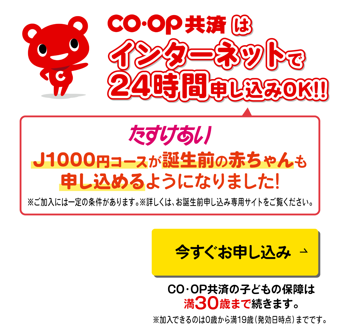 コープ共済はインターネットで24時間申込みOK!!スマホでもパソコンでもOK!!今すぐお申し込み／CO・OP共済の子どもの保険は満30歳まで続きます。／たすけあい／J1000円コースが誕生前の赤ちゃんも申し込めるようになりました！