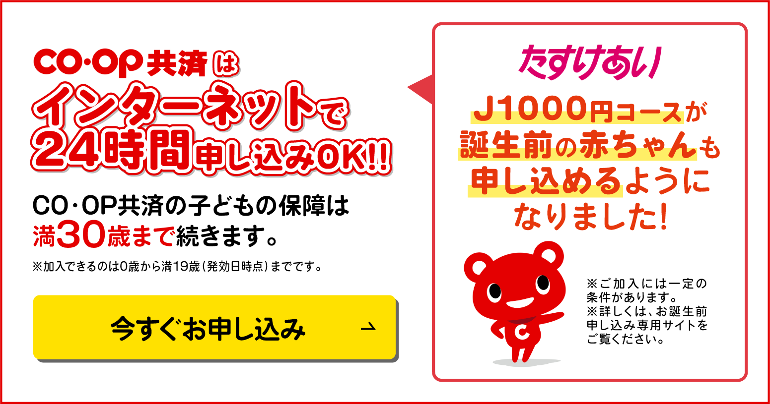 コープ共済はインターネットで24時間申込みOK!!スマホでもパソコンでもOK!!CO・OP共済の子どもの保険は満30歳まで続きます。／今すぐお申し込み／たすけあい／J1000円コースが誕生前の赤ちゃんも申し込めるようになりました！